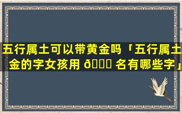 五行属土可以带黄金吗「五行属土金的字女孩用 🐅 名有哪些字」